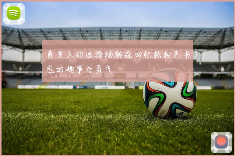 真男人的选择杨瀚森回忆抢粉色书包的趣事与勇气