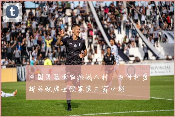 中国男篮面临挑战八村塁与河村勇辉或缺席世预赛第三窗口期