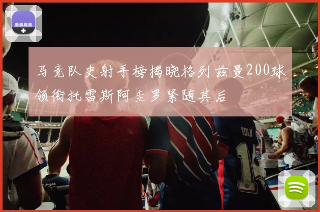 马竞队史射手榜揭晓格列兹曼200球领衔托雷斯阿圭罗紧随其后