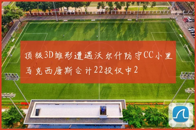 顶级3D雏形遭遇沃尔什防守CC小里马克西唐斯合计22投仅中2