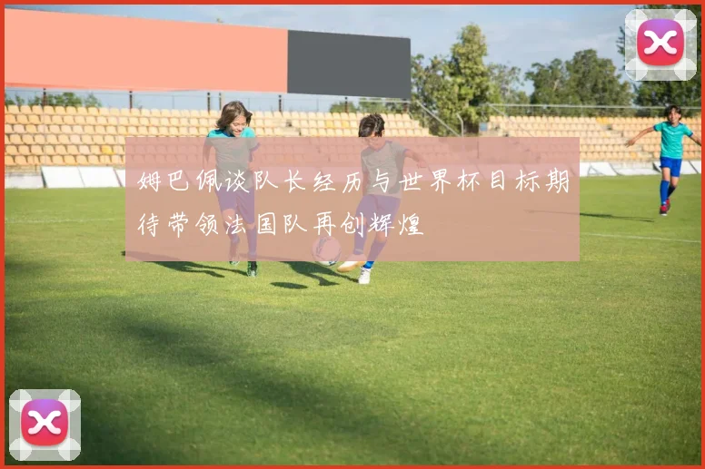 姆巴佩谈队长经历与世界杯目标期待带领法国队再创辉煌