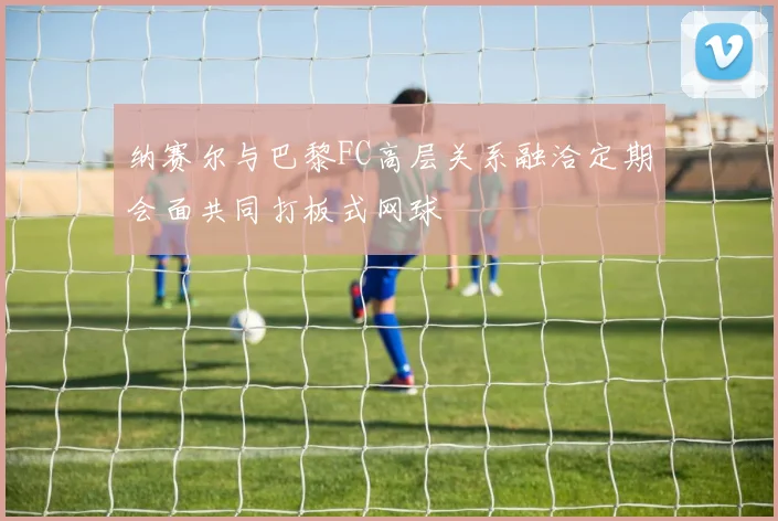 纳赛尔与巴黎FC高层关系融洽定期会面共同打板式网球