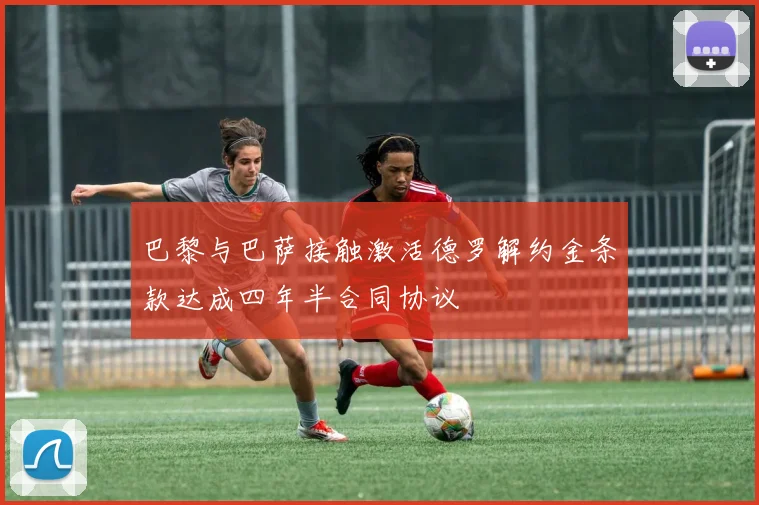 巴黎与巴萨接触激活德罗解约金条款达成四年半合同协议