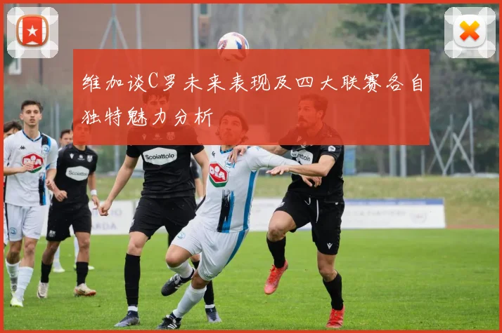 维加谈C罗未来表现及四大联赛各自独特魅力分析