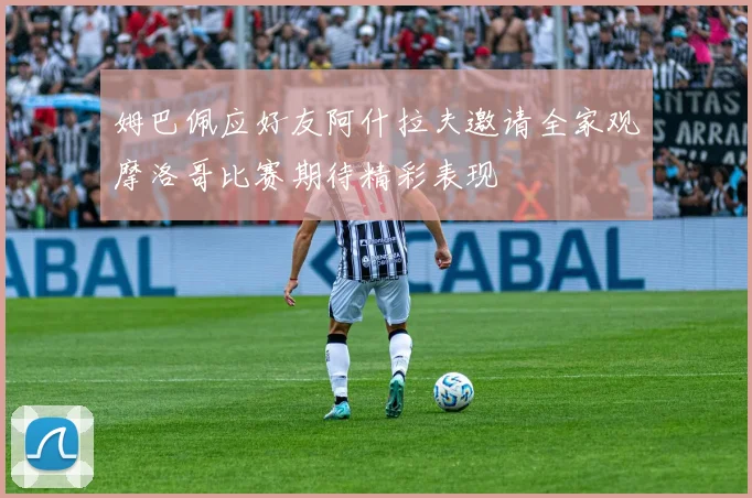 姆巴佩应好友阿什拉夫邀请全家观摩洛哥比赛期待精彩表现