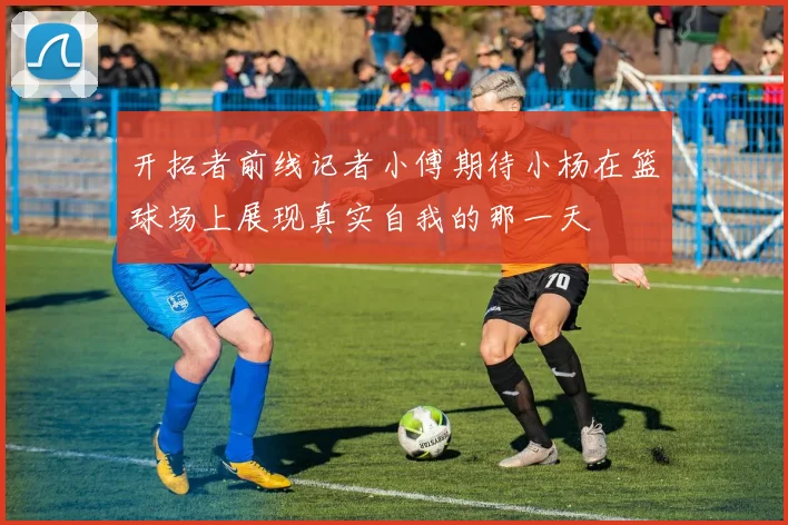 开拓者前线记者小傅期待小杨在篮球场上展现真实自我的那一天