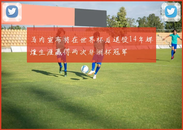 马内宣布将在世界杯后退役14年辉煌生涯赢得两次非洲杯冠军