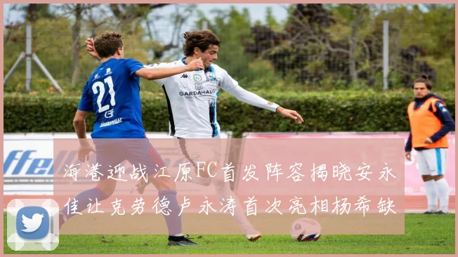 海港迎战江原FC首发阵容揭晓安永佳让克劳德卢永涛首次亮相杨希缺席