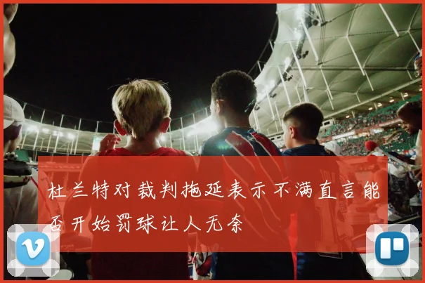 杜兰特对裁判拖延表示不满直言能否开始罚球让人无奈