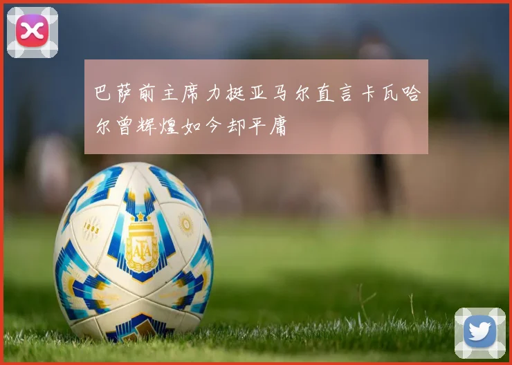 巴萨前主席力挺亚马尔直言卡瓦哈尔曾辉煌如今却平庸