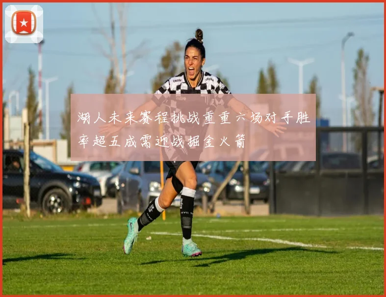 湖人未来赛程挑战重重六场对手胜率超五成需迎战掘金火箭