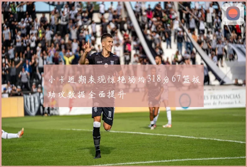 小卡近期表现惊艳场均318分67篮板助攻数据全面提升