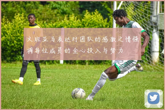 文班亚马表达对团队的感激之情强调每位成员的全心投入与努力