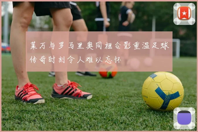 莱万与罗马里奥同框合影重温足球传奇时刻令人难以忘怀