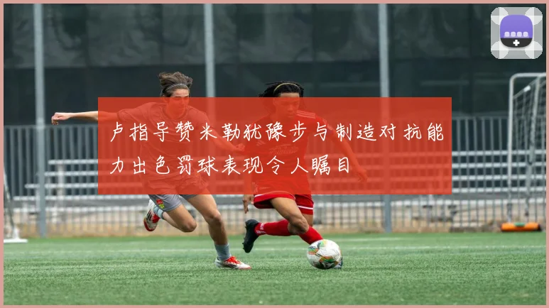 卢指导赞米勒犹豫步与制造对抗能力出色罚球表现令人瞩目