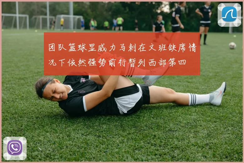 团队篮球显威力马刺在文班缺席情况下依然强势前行暂列西部第四