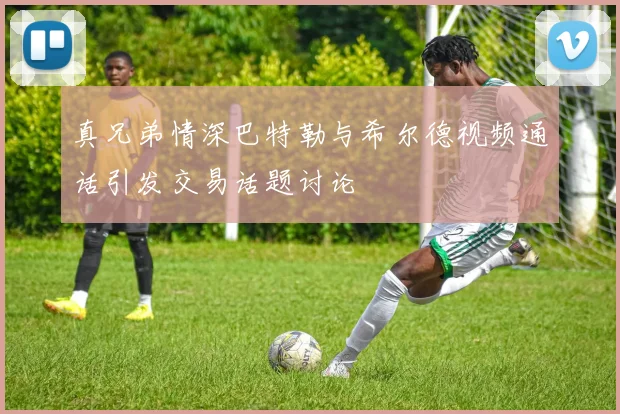 真兄弟情深巴特勒与希尔德视频通话引发交易话题讨论