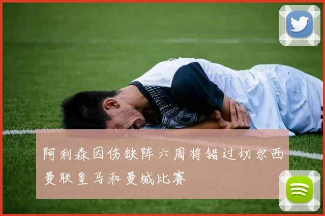阿利森因伤缺阵六周将错过切尔西曼联皇马和曼城比赛