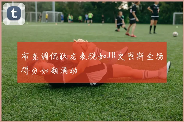 布克调侃狄龙表现如JR史密斯全场得分如潮涌动