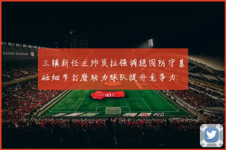 三镇新任主帅莫拉强调稳固防守基础细节打磨助力球队提升竞争力